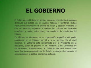 EL GOBIERNO
El Gobierno es el Estado en acción, ya que es el conjunto de órganos
directivos del Estado en los niveles nacional y territorial. Dichas
instituciones constituyen la unidad de acción y decisión mediante la
cual se formulan, expresan y realizan las políticas de desarrollo
económico y social, entre otras, que conducen la orientación del
Estado.
En últimas, el Gobierno es la organización específica del poder
constituido en el Estado, por él y a su servicio. En el nivel
nacional, el Gobierno está conformado por el Presidente de la
República, quien lo preside, y los Ministros y los Directores de
Departamento Administrativo; al Gobierno Nacional corresponde
trazar las líneas programáticas del Estado y manejar directamente el
orden público y la política económica del país.
 