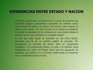 DIFERENCIAS ENTRE ESTADO Y NACION
El Estado se basa para su existencia en un grupo de personas que
comparten algunas características especiales de cohesión social,
como vínculos de sangre, de cultura o de historia; este conjunto se
conoce como Nación. Con este término se ha tratado de establecer
un sentido de identidad de los individuos en unos mismos ideales e
intereses que se vean reflejados en el aparato estatal.
Se dice que cada Estado es expresión de una única Nación,
afirmación que le da un carácter político al concepto. Por
consiguiente, el concepto de Nación tiene un componente
sociológico y un componente político; el orden y la cohesión social
establecidos por medio del Estado hacen que esa agrupación de
individuos que habitan en un territorio determinado se presenten
como unidad diferenciada de otras.
 