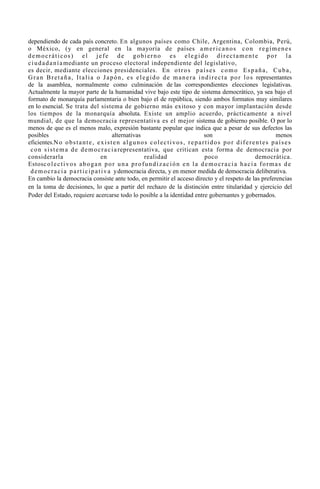 dependiendo de cada país concreto. En algunos países como Chile, Argentina, Colombia, Perú,
o México, (y en general en la mayoría de países a m e r i c a n o s c o n r e g í m e n e s
democráticos) el jefe de gobierno es elegido directamente por la
c i u d a d a n í a mediante un proceso electoral independiente del legislativo,
es decir, mediante elecciones presidenciales. En o t r o s p a í s e s c o m o E s p a ñ a , C u b a ,
G r a n B r e t a ñ a , I t a l i a o J a p ó n , e s e l e g i d o d e m a n e r a i n d i r e c t a p o r l o s representantes
de la asamblea, normalmente como culminación de las correspondientes elecciones legislativas.
Actualmente la mayor parte de la humanidad vive bajo este tipo de sistema democrático, ya sea bajo el
formato de monarquía parlamentaria o bien bajo el de república, siendo ambos formatos muy similares
en lo esencial. Se trata del sistema de gobierno más exitoso y con mayor implantación desde
los tiempos de la monarquía absoluta. Existe un amplio acuerdo, prácticamente a nivel
mundial, de que la democracia representativa es el mejor sistema de gobierno posible. O por lo
menos de que es el menos malo, expresión bastante popular que indica que a pesar de sus defectos las
posibles                                      alternativas                                  son                                    menos
eficientes.N o o b s t a n t e , e x i s t e n a l g u n o s c o l e c t i v o s , r e p a r t i d o s p o r d i f e r e n t e s p a í s e s
 c o n s i s t e m a d e d e m o c r a c i a representativa, que critican esta forma de democracia por
considerarla                            en                 realidad                         poco                        democrática.
Estosc o l e c t i v o s a b o g a n p o r u n a p r o f u n d i z a c i ó n e n l a d e m o c r a c i a h a c i a f o r m a s d e
 d e m o c r a c i a p a r t i c i p a t i v a ydemocracia directa, y en menor medida de democracia deliberativa.
En cambio la democracia consiste ante todo, en permitir el acceso directo y el respeto de las preferencias
en la toma de decisiones, lo que a partir del rechazo de la distinción entre titularidad y ejercicio del
Poder del Estado, requiere acercarse todo lo posible a la identidad entre gobernantes y gobernados.
 