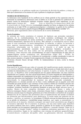 que la república es un gobierno regido por el principio de división de poderes y sinrey, en
tanto que la democracia es un sistema en el que el gobierno es elegido por el pueblo.

TEORÍAS DE DEMOCRACIA
La democracia como liquidación de los conflictos (en la volante genérale no hay separación entre los
interesesde los miembros).La democracia como el ámbito en el cual se gestionan los conflictos.En la
primera versión las democracias realmente existentes siempre aparecen como imperfectas, ya que
estáns i e m p r e l e j a n a s d e l          ideal.        Este se identifica la democracia ideal con
l a p r a c t i c a d a e n f o r m a d i r e c t a e n comunidades pequeñas (en Suiza, en algunas de las colonias
americanas en el siglo XVIII, en organizacionesreligiosas o voluntarias). La gestión de los conflictos
parece una función mezquina, pequeño-burguesa.Orígenes intelectuales de la versión "a".
Rousseau, pero seguramente antes la laicización de la teoría desoberanía.

Teoría Económica.
Se entiende por teoría económica el conjunto de hipótesis que pretenden reproducir
aspectos de la realidadeconómica. En la teoría económica se distinguen dos enfoques
diferenciados.Tradicionalmente las teorías económicas se centraron en temas como la moneda, el
comercio internacional y laproducción de bienes. Más adelante se introdujeron nuevos temas
como el ciclo económico, la teoría delequilibrio, la inflación, el ahorro, la inversión y
otros aspectos macroeconómicos. Actualmente la economíatiende incorporar nuevas
situaciones relacionadas con la teoría de la elección y el modo en que los
agenteseconómicos parcialmente racionales toman decisiones basándose en incentivos y
expectativas.La Teoría nos dice cuáles son los principales componentes del sistema
económico, cómo funciona cada unoaisladamente, así como el funcionamiento de todos ellos en
conjunto.Algunas teorías económicas son: Mercantilistas (Siglo XVI - XVIII): Se
fundamentaban en la riqueza de losfactores de la producción y estaban consideradas la mano de
obra, recursos naturales y el capital. Existía unaprotección al Estado y a la industria doméstica.
•Fisiócratas (Escuela francés del siglo XVIII): Se fundamentabanen la tierra; existía la libertad
económica.

Teorías Republicanas.
Gran parte de la confusión que rodea al concepto del republicanismo puede remontarse ya
a los escritos dePlatón y Aristóteles. La República de Platón presenta un Estado ideal sobre lo que él
considera los elementosbásicos del alma humana: el apetito, la razón y el ánimo. De acuerdo
con esto, su República ideal estabacompuesta por tres grupos diferenciados: una clase comercial
(identificada con el apetito), una clase ejecutiva(equivalente a la razón) integrada por administradores y
soldados responsables del cumplimiento de las leyes, ypor último los guardianes por reyes filósofos (el
animo) que ejercerían como legisladores. Como Platón confiabaa los guardianes, un pequeño grupo
seleccionado, la responsabilidad de mantener una polis organizada conarmonía, el
republicanismo es a menudo asociado con los fines o metas establecidos por un pequeño sector dela
comunidad que puede percibir lo que constituye el bien común.La Política de Aristóteles presenta otro
concepto de orden republicano, planteamiento que ha prevalecido en lamayor parte del mundo
occidental. Aristóteles clasificaba a los gobiernos basándose en quien nos dirigía: uno,unos pocos, o
muchos. Dentro de estas categorías distinguía entre formas buenas y malas del
gobierno:monarquía (buena) contra tiranía, aristocracia (buena) frente a oligarquía, cuya principal
diferencia consistía enque los dirigentes gobernaran por el bien del Estado o en beneficio de sus propios
intereses.Uno de los aspectos más pertinentes para el republicanismo del mundo occidental
esa distinción que haceAristóteles entre democracia, la forma malas del gobierno de los
muchos, y política, su contrario, la formabuena. El filósofo creía que las democracias que caerían
en un período de turbulencia e inestabilidad porque lospobres, que según su pensamiento se
convertirían en la mayoría, intentaría conseguir una igual social yeconómica que ahogaría
la iniciativa individual. Por el contrario, la política, con una clase media capaz deresolver
con justicia conflictos entre ricos y pobres, permitiría el gobierno de los muchos sin los problemas y
elcaos asociados con los regímenes organizados.James Madison, a menudo llamado "padre de la
Constitución de Estados Unidos", definía la república entérminos parecidos a los de la
política aristotélica. Según el, las repúblicas eran sistemas de gobierno queposibilitaban
el control directo o indirecto del pueblo sobre sus gobernantes. Advirtió, sin embargo,
 