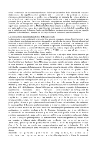 sobre losefectos de las facciones mayoritarias e insistió en los derechos de las minorías.El concepto
madisoniano de republicanismo coincide con el aristotélico de política en muchas
dimensionesi m p o r t a n t e s , p e r o a m b o s s o n d i f e r e n t e s e n e s e n c i a d e l a i d e a p l u t o n i a
n a . A M a d i s o n y A r i s t ó t e l e s l e s preocupaba en medio con el que se pudiera asegurar un
gobierno justo y estable. Para esto Aristóteles seapoyaba en una clase media predominante y
Madison, con un concepto más amplio, propugnaba una repúblicaen el que los distintos intereses se
supervisasen y controlasen entre sí. Madison también hacía hincapié en laelección de representantes
por parte del pueblo, ya que éstos sacrificarían con menor probabilidad el bienpúblico de lo
que lo haría la mayoría de la gente. Según escribió Madison, las democracias puras, en las que elpueblo
gobernaba de forma directa, "siempre han sido espectáculos de turbulencia y de enfrentamiento".

Las concepciones denominadas clásicas de la democracia
La democracia, como comúnmente se cree, no tiene una sola concepción teórica. Como veremos, lo que
existerealmente son distintas percepciones democráticas que abordan de manera diferente el papel del
individuo y lacolectividad en la vida política, económica y cultural. Sin embargo, cabe
señalar que las democracias que sehan dado en el capitalismo en el tiempo y en el espacio, tienen
un aspecto en común: la visión individualista dela sociedad. Ésta se originó como producto de:L a s
teorías contractuales de los siglos XVII y XVIII, en las que el que ejerce el
p o d e r s o b e r a n o s o n l o s individuos libres e iguales;
El nacimiento de la economía política, donde el individuo es el sujeto.Adam Smith planteaba que
"persiguiendo su propio interés, por lo general promueve el interés de la sociedaden forma más efectiva
que si promoviera el de si mismo". También contribuye a esta concepción individualistade la sociedad la
filosofía utilitaria de Bentham y James Mill, donde los estados mentales personales tal como elplacer y
el dolor resuelven el problema del bien común, definido como la suma del bienestar de cada
individuo.La concepción de la democracia o democracias en que la sociedad política está compuesta por
individuos quese ponen de acuerdo entre sí, excluye la existencia de grupos, clases,
asociaciones de todo tipo, partidosp o l í t i c o s e n t r e o t r o s . E s t a v i s i ó n i d e o l ó g i c a d e l a
r e a l i d a d c a p i t a l i s t a , n o l e p o s i b i l i t ó p e r c i b i r q u e s o n l a s categorías sociales antes
señaladas, y no los individuos los principales protagonistas del que hacer político enlas formaciones
sociales capitalistas contemporáneas.C o m o ya s e p l a n t e ó , e x i s t e n m a n e r a s d i s t i n t a s d e
c o n c e p t u a r l a p a r t i c i p a c i ó n d e m o c r á t i c a . P o r u n l a d o , tenemos la que propiciaron
Bentham y James Mill, y por otro, la de Rousseau que fue utilizada para un sistemamás moderno por
John Stuart Mill y Cole.Bentham y James Mill tenían una visión bastante pragmática de la democracia,
focalizándose             básicamente           enlos          "arreglos            institucionales". La participación del
pueblo poseía un papel limitado. Para ellos, la participaciónestaba orientada a asegurar los
intereses privados de cada ciudadano. Rousseau, en su teoría política, teníau n a c o n c e p c i ó n m á s
amplia de la participación que iba mucho más allá de la protección de los
i n t e r e s e s individuales, por cuanto tomaba en cuenta el efecto psicológico de los que
participaban, debido a que seplanteaba toda una interacción entre las instituciones y los individuos.
El sistema político de Rousseau estabaencaminado a formar un individuo social responsable y
que el accionar político se desarrolle mediante unproceso participatorio.John Stuart Mill veía la
participación en términos similares a los de Rousseau. Consideraba que si un individuosólo
se concentraba en sus asuntos privados y no tenía una participación activa en los asuntos
públicos, suscapacidades para realizar acciones públicas se mantendrían subdesarrolladas.
J.S. Mill le otorgaba granimportancia a la participación en las funciones productivas y de otra índole
que generaba la industria dentro delc a p i t a l i s m o m o d e r n o p o r s u p a p e l e d u c a t i v o .
A s i m i s m o , p r i v i l e g i a b a l a p a r t i c i p a c i ó n a c t i v a a n i v e l d e l o s gobiernos locales.
Con el fin de que se pueda dar una participación real en la industria, J.S. Mill
postulaba auna transformación de las relaciones de autoridad, para lo cual tendría que establecerse un
sistema                                                                                                                      de
elecciónd e l o s g e r e n t e s p o r t o d o s l o s e m p l e a d o s , t a l c o m o s e h
a c í a c o n l o s r e p r e s e n t a n t e s a n i v e l locas i g u i e n d o l a l í n e a d e p e n s a m i
 