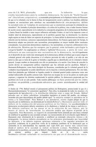 ento de J.S. Mill, planteaba                                   que era                    la industria                         la que
creaba lascondiciones para la verdadera democracia. Su teoría de "Guild Sociali
s m " ( S o c i a l i s m o c o r p o r a t i v o ) , s e sustentaba principalmente en la hipótesis teórica de Rousseau
de que es la voluntad y no la fuerza la base de laorganización social y política. Los hombres deberían
cooperar en asociaciones para satisfacer sus necesidades.Dentro de esta perspectiva, definía
la sociedad como un "complejo de asociaciones que se mantenían juntaspor la voluntad de sus
miembros". No limitaba el principio democrático a la esfera de la política, sino a todas lasotras formas
de acción social, especialmente en la industria.La concepción pragmática de la democracia de Bentham
y James Stuart ha tendido a tener mayor influencia enEstados Unidos, el cual la ha impuesto como el
modelo ideal de democracia, especialmente en la periferia queestá bajo su dominación. La doctrina
anglo-sajona no trata de lidiar con aspectos de principios. Le basta definir la democracia en función a su
relación con las técnicas y procesos supuestamente democráticos. En Francia ygran parte de Europa, la
democracia adopta una posición más racionalista, preocupándose en mayor medida delas cuestiones
conceptuales. Las posiciones democráticas empíricas y las racionalistas, se mueven a diferentesniveles
de abstracción. Mientras que los europeos, por lo general, están inclinados a privilegiar la
categoría"pueblo", los anglosajones se refieren a "gobierno".R o u s s e a u , a p a r t e d e t e n e r u n a
i n f l u e n c i a e n u n a c o n c e p c i ó n m á s r a c i o n a l i s t a d e l a d e m o c r a c i a , i n c i d i ó igualmente
en el desarrollo de una visión más intransigente de la democracia, debido al énfasis que se puso enque la
voluntad general sólo podía discernirse si el esfuerzo provenía de todo el pueblo y no sólo de una
parte.La idea que se tenía de la gente se limitaba a aquella que se identificaba con la voluntad e interés
general. Losque estaban en desacuerdo con ello no pertenecían a la nación. Esta forma de concebir la
nación devino en unargumento político importante que fue utilizado por los jacobinos, Babeuf y
Buonanote.Robespierre, como buen discípulo de Rousseau, consideraba que la voluntad general de la
verdadera mayoríapopular no podía identificarse con la mayoría o minoría parlamentaria. Por otro lado,
Saint-Just planteaba que lalibertad se lograba cuando la voluntad general podía expresarse como una
unidad indisociable del pueblo comoun todo. Saint-Just era incapaz de ver en las partes un medio para
expresar y organizar las distintas tendenciasde la opinión pública. La democracia propiciada por los
jacobinos era la de un solo partido. Toda reunión públicaque no fuera promovida por los clubes
jacobinos era prohibida y considerada subversiva por cuanto atentabacontra la unidad del
partido.

A finales de 1794, Babeuf retomó el pensamiento político de Robespierre, promoviendo lo que él y
Buonanotedenominaron "el comunismo igualitario". Para ellos, la propiedad de todos los recursos y la
organización de laproducción y la distribución deberían estar a cargo del Estado. Babeuf
pensaba que se debía subordinar laAsamblea legislativa al control del pueblo, sin embargo,
mostraba una gran desconfianza del pueblo debido aque "la mayoría siempre es partidaria de la
rutina y la inmovilidad". Para Babeuf y sus partidarios, existía ungran peligro de que la
mayoría, por su indiferencia, sea dominada por la minoría.B a b e u f y B u o n a n o t e p o n í a n t o d o e l
é n f a s i s e n l a c o n d u c c i ó n d e l p r o c e s o p o l í t i c o e n l o s l í d e r e s . L o q u e denominaban la
democracia revolucionaria debería sustentarse en la obediencia y lealtad de las masas a susl í d e r e s .
No debería confiarse en las masas ni en la selección de sus líderes, por lo
m e n o s a l i n i c i o d e l a revolución. La selección tendría que dejarse al partido de la
vanguardia. Para Buonanote, se requería de unaautoridad fuerte animada por una única voluntad
de establecer la igualdad en una sociedad corrupta. Las tareascentrales de la revolución según Babeuf y
Buonanote eran: eliminación de la oposición, y establecer un sistemade educación intenso y de
propaganda. La prensa debería encuadrarse en los principios proclamados por lasociedad
en abstracto, y no debería expresar opiniones contrarias a los sagrados principios de
igualdad ysoberanía de la gente.Esta visión de la tendencia totalitaria de la democracia que se
sustentaba en la individualidad, fue superada enel siglo XIX por teorías más colectivistas
donde el análisis de la sociedad se realizó en función a clases. ParaTalmon, la visión
totalitaria de los jacobinos, así como la de Babeuf y Buonanote, habría tenido gran influenciaen la visión
del          sistema       política         que         impuso             Stalin       en          la      ex       -    unión
Soviética.L o ú l t i m o s e ñ a l a d o s e s u s t e n t a r í a e n q u e e n e l d e n o m i n a d o s o c i a
 