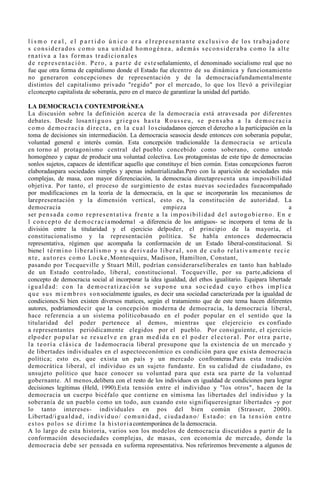 l i s m o r e a l , e l p a r t i d o ú n i c o e r a e l representante exclusivo de los trabajadore
s considerados como una unidad homogénea, además seconsideraba como la alte
rnativa a las formas tradicionales
d e r e p r e s e n t a c i ó n . P e r o , a p a r t e d e e s t e señalamiento, el denominado socialismo real que no
fue que otra forma de capitalismo donde el Estado fue elcentro de su dinámica y funcionamiento
no generaron concepciones de representación y de la democraciafundamentalmente
distintos del capitalismo privado "regido" por el mercado, lo que los llevó a privilegiar
elconcepto capitalista de soberanía, pero en el marco de garantizar la unidad del partido.

LA DEMOCRACIA CONTEMPORÁNEA
La discusión sobre la definición acerca de la democracia está atravesada por diferentes
debates. Desde losa n t i g u o s g r i e g o s h a s t a R o u s s e u , s e p e n s a b a a l a d e m o c r a c i a
c o m o d e m o c r a c i a d i r e c t a , e n l a c u a l l o s ciudadanos ejercen el derecho a la participación en la
toma de decisiones sin intermediación. La democracia seasocia desde entonces con soberanía popular,
voluntad general e interés común. Esta concepción tradicionalde la democracia se articula
en torno al protagonismo central del pueblo concebido como soberano, como untodo
homogéneo y capaz de producir una voluntad colectiva. Los protagonistas de este tipo de democracias
sonlos sujetos, capaces de identificar aquello que constituye el bien común. Estas concepciones fueron
elaboradaspara sociedades simples y apenas industrializadas.Pero con la aparición de sociedades más
complejas, de masa, con mayor diferenciación, la democracia directapresenta una imposibilidad
objetiva. Por tanto, el proceso de surgimiento de estas nuevas sociedades fueacompañado
por modificaciones en la teoría de la democracia, en la que se incorporarán los mecanismos de
larepresentación y la dimensión vertical, esto es, la constitución de autoridad. La
democracia                                                          empieza                                                            a
ser p e n s a d a c o m o r e p r e s e n t a t i v a f r e n t e a l a i m p o s i b i l i d a d d e l a u t o g o b i e r n o . E n e
l c o n c e p t o d e d e m o c r a c i a moderna1 -a diferencia de los antiguos- se incorpora el tema de la
división entre la titularidad y el ejercicio delpoder, el principio de la mayoría, el
constitucionalismo y la representación política. Se habla entonces dedemocracia
representativa, régimen que acompaña la conformación de un Estado liberal-constitucional. Si
biene l t é r m i n o l i b e r a l i s m o y s u d e r i v a d o l i b e r a l , s o n d e c u ñ o r e l a t i v a m e n t e r e c i e
n t e , a u t o r e s c o m o L o c k e , Montesquieu, Madison, Hamilton, Constant,
pasando por Tocqueville y Stuart Mill, podrían considerarseliberales en tanto han hablado
de un Estado controlado, liberal, constitucional. Tocqueville, por su parte,adiciona el
concepto de democracia social al incorporar la idea igualdad, del ethos igualitario. Equipara libertade
i g u a l d a d : c o n l a d e m o c r a t i z a c i ó n s e s u p o n e u n a s o c i e d a d c u yo e t h o s i m p l i c a
q u e s u s m i e m b r o s s o n socialmente iguales, es decir una sociedad caracterizada por la igualdad de
condiciones.Si bien existen diversos matices, según el tratamiento que de este tema hacen diferentes
autores, podríamosdecir que la concepción moderna de democracia, la democracia liberal,
hace referencia a un sistema políticobasado en el poder popular en el sentido que la
titularidad del poder pertenece al demos, mientras que elejercicio es confiado
a representantes periódicamente elegidos por el pueblo. Por consiguiente, el ejercicio
elp o d e r p o p u l a r s e r e s u e l v e e n g r a n m e d i d a e n e l p o d e r e l e c t o r a l . P o r o t r a p a r t e ,
l a t e o r í a c l á s i c a d e l a democracia liberal presupone que la existencia de un mercado y
de libertades individuales en el aspectoeconómico es condición para que exista democracia
política; esto es, que exista un país y un mercado confronteras.Para esta tradición
democrática liberal, el individuo es un sujeto fundante. En su calidad de ciudadano, es
unsujeto político que hace conocer su voluntad para que esta sea parte de la voluntad
gobernante. Al menos,delibera con el resto de los individuos en igualdad de condiciones para lograr
decisiones legítimas (Held, 1990).Esta tensión entre el individuo y "los otros", hacen de la
democracia un cuerpo bicéfalo que contiene en símisma las libertades del individuo y la
soberanía de un pueblo como un todo, aun cuando esto signifiqueresignar libertades -y por
lo tanto intereses- individuales en pos del bien común (Strasser, 2000).
Libertad/i g u a l d a d , i n d i v i d u o / c o m u n i d a d , c i u d a d a n o / E s t a d o : e n l a t e n s i ó n e n t r e
e s t o s p o l o s s e d i r i m e l a h i s t o r i a contemporánea de la democracia.
A lo largo de esta historia, varios son los modelos de democracia discutidos a partir de la
conformación desociedades complejas, de masas, con economía de mercado, donde la
democracia debe ser pensada en suforma representativa. Nos referiremos brevemente a algunos de
 
