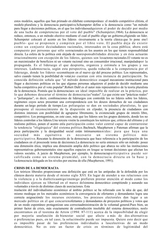 estos modelos, aquellos que han primado en eldebate contemporáneo: el modelo competitivo elitista, el
modelo pluralista y la democracia participativa.Schumpeter define a la democracia como "un método
para llegar a decisiones políticas, en el que los individuosadquieren el poder de decidir por medio
de una lucha de competencias por el voto del pueblo" (Schumpeter,1964). La democracia se
reduce, entonces, a un método electivo mediante el cual el pueblo elige un gobierno,eligiendo un líder.
Schumpeter colocará el acento en los líderes -inversamente a la teoría clásica que lo pone ene l
pueblo- que se proponen y compiten por el libre voto. El pueblo deja de existir
c o m o u n c o n j u n t o d e ciudadanos racionales, interesados en la cosa pública; ahora está
compuesto por personas que sólo sonracionales en los asuntos en los que tienen responsabilidad
directa. La esfera de la política está alejada de susresponsabilidades directas y en ésta actuarán
irracionalmente con excepción de los líderes, quienes son losactores racionales.El votante no es
un maximizador de beneficios ni un votante racional sino un consumidor irracional, manipuladopor la
propaganda. Es el liderazgo el que despierta, organiza y estimula a los grupos y sus
intereses. Lademocracia, según esta perspectiva, queda reducida a la competencia por el
liderazgo, donde los líderes seconstituyen en el nuevo eje del proceso político. Los representados,
salvo cuando tienen la posibilidad de votar,no cuentan con otra instancia de participación. Su
conocida definición señala que "el método democrático esaquel mecanismo institucional para
llegar a decisiones políticas en las que algunas personas adquieren el poder de decidir mediante una
lucha competitiva por el voto popular".Robert Dahl es el autor más representativo de la teoría pluralista
de la democracia. Postula que la democraciaes un ideal imposible de realizar en la práctica, por
lo que debemos descartar el término de democracias"reales". Lo que existe son "prácticas reales"
o "poliarquías", es decir, combinaciones de liderazgos con controlde los no líderes sobre los líderes,
regímenes cuyos actos presentan una correspondencia con los deseos demuchos de sus ciudadanos
durante un largo período de tiempo.Las poliarquías se dan en sociedades pluralistas, lo que
presupone el reconocimiento de la dispersión en elpoder, la presencia de ciudadanos con
distintos intereses con posibilidad de agruparse libremente, la existenciade grupos de interés libre,
competitivo. Los protagonistas, en este caso, más que los líderes son los grupos deinterés, donde los no
líderes controlan a los líderes.Una tercera visión la constituyen los teóricos que, críticos del elitismo y el
realismo político, ponen el acento enla participación como valor central capaz de contrarrestar
la tendencia "oligárquica" del sistema político.Bachrach, Macpherson y Pateman afirman que la
poca participación y la desigualdad social están íntimamenteu n i d a s : p a r a q u e h a ya u n a
sociedad                más       equitativa      es     necesario      un     sistema       político      más
p a r t i c i p a t i v o . Rescatan la dimensión de la democracia que hace referencia a la participación de los
ciudadanos en el procesode toma de decisiones.La democracia no sería entonces sólo un método: posee
una dimensión ética, implica una dimensión amplia delo político que abarca no sólo las instituciones
representativas gubernamentales sino aquellos espacios en losque se toman decisiones que afectan los
valores sociales. A juicio de Macpherson, por ejemplo, la democraciap a r t i c i p a t i v a p u e d e s e r
calificada como un sistema piramidal, con la democracia directa en la base y
l a democracia delegada en los niveles por encima de ella (Macpherson, 1991).

CRISIS DE LA DEMOCRACIA
Los teóricos liberales proporcionan una definición que está en las antípodas de la defendida por los
clásicos deesta materia desde el mismo siglo XVI. En lugar de atender a sus relaciones con
la violencia y a la dialécticaamigo/enemigo prefieren prestar atención al modo como los
individuos ejercen su libertad en el marco delsistema democrático compitiendo y aunando sus
voluntades a través de distintas clases de asociaciones. Esta
traslación del individualismo económico al ámbito político se ha reforzado con la idea de que, del
mismo modoque en los mercados económicos la convergencia de ofertantes y demandantes logra una
correcta asignaciónde los recursos existentes, los procesos electorales dan lugar a un
mercado político en el que concurrenofertantes y demandantes de proyectos políticos y votos que
de un modo espontáneo protagonizan una correctaadministración de la voluntad general.Pues bien, un
primer factor de crisis, más exactamente de contradicción insoluble del sistema democrático, noslo
encontramos en el teorema de Arrow (1994: 87-111) acerca de la imposibilidad de elegir
por mayoría unafunción de bienestar social que afecte a más de dos alternativas
o preferencias pues, en tal caso, la soluciónsólo puede ser impuesta. Quiere esto decir que
es imposible pasar de las preferencias individuales a lascolectivas de un modo
democrático. No es este un factor de crisis en términos de legitimidad del
 