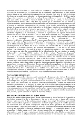 sistemad e m o c r á t i c o s i n o u n a c o n t r a d i c c i ó n i n t e r n a q u e i m p i d e a l s i s t e m a s e r e f e
c t i v a m e n t e d e m o c r á t i c o p u e s demuestra que las decisiones, como sospechara la teoría política
clásica, siempre se han realizado de un modoautoritario o jerárquico. Otro factor de crisis, derivado de
los efectos perversos del modo jerárquico y no democrático de hacer política,es la ley de hierro de la
oligarquía, enunciada por Michels tras analizar lo sucedido en su época con el SPDalemán
pero que afecta en realidad a cualquier partido de masas y, en general, a cualquier gran
organización(Von Beyme, 1995: 190). Esta ley sugiere que el crecimiento de los partidos y
organizaciones hace necesaria laformación de especialistas o la profesionalización de políticos que, con
el tiempo, se convertirán en engranajesclave, crearán zonas propias de influencia y pasarán
a hacer depender el partido o la organización, no de lasbases o de los principio ideológicos
fundacionales, sino de sus intereses personales. Más aún, las elites década partido
tenderán a relacionarse entre ellas, a compartir intereses ajenos a los de las bases y a los
delideario del partido y, en consecuencia, a favorecer la oligarquizarían del régimen parlamentario
mismo. Pero no s ó l o e s o , s i h a c e m o s c a s o a V o n V e m e ( 1 9 9 5 ) , e s t a o l i g a r q u i z a r í a n
d e l a p o l í t i c a q u e c o r r o e c o m o u n a metástasis fatal el sistema político se ha extendido
a           la            sociedad                civil         facilitando              la            colonización               de
centrosn e u r á l g i c o s t a l e s c o m o l a s U n i v e r s i d a d e s , l o s m e d i o s d e c o m u n i c a c i ó n -
q u e p r a c t i c a r á n u n " p e r i o d i s m o complaciente"-, las empresas públicas, los altos cargos
de la Administración, permitiendo la aparición de la corrupción y acelerando el desencanto y
desideologización de las bases. Es difícil localizar el subconjunto de la clase política
responsable de la oligarquizarían. No obstante, es des u p o n e r q u e e n e l n ú c l e o d u r o
d e b e n e s t a r a l g u n o s d e l o s p o l í t i c o s c o n p r e s e n c i a m á s c o n t i n u a e n e l parlamento o
en los puestos de más alta responsabilidad de la Administración. En este sentido, un estudio
deB a e n a D e l          Alcázar (1999)               sobre      las élites         y los         "conjuntos de poder"
e n e l F r a n q u i s m o , l a T r a n s i c i ó n Democrática y la Época Socialista da alguna pista.Por último,
volviendo a las causas estructurales de la implosión política, no conviene olvidar el mayor
impactoq u e l a c r i s i s d e l e g i t i m i d a d t i e n e e n l o s s i n d i c a t o s , r e c o n o c i d o s c o m o p a r t
e i m p o r t a n t e d e l s i s t e m a a l institucionalizarse la cuestión social. Del mismo modo que los
partidos políticos, pueden hacer oídos sordos alas alarmantes tasas de abstención. Sin embargo, no
pueden hacer lo mismo con el importante descenso de laafiliación que padecen. Les afecta más este
hecho que a los partidos políticos pues su poder no depende sólod e l a e s t i m a q u e p u e d a n
despertar entre los asalariados sino, sobre todo, del poder e influencia que
l e proporcionen sus masas de afiliados, pues de su número dependerá la efectividad en actos de presión,
como laconvocatoria de huelgas, y el poder para hacer valer y reconocer sus demandas.

NOCIONES DE DEMOCRACIA
Es necesario desarrollar criterios para transculturales de democracia. No hay democracia:
Hay procesos dedemocratización y principios alternativos, culturales, que permiten
a los campesinos, mujeres, hombres,comunidades indígenas y negras, tener autoestima
para hacer los productores de modelos democráticosincluyentes. Propone una democracia
entendida como cambio en la relaciones de poder, por forma de autoridadcompartida.La democracia
representativa requiere ser compartida, la democracia en nuestro contexto es de baja intensidadporque
vive entre despotismo sociales y políticos, por ello se hace necesario democratizar la democracia.Para
desarrollar la democracia y lograr democracia de alta intensidad es necesario articular la democracia
local,nacional y global, sobre todo en la toma de decisiones políticas.

ELEMENTOS ESENCIALES DE LA DEMOCRACIA
Unas de las grandes conquistas de nuestro tiempo residen en que el propio concepto de desarrollo, se
convirtióe n i n s e p a r a b l e d e l a d e m o c r a c i a . Y a n o s e p i e n s a e n e l d e s a r r o l l o c o m o
e l m e r o c r e c i m i e n t o d e l a r e n t a nacional, ni tampoco como simple elevación del nivel material
de los ciudadanos.Este significado humano mas profundo el proceso por el cual los pueblos
se desarrollan pasa ser visto comogradual ampliación de las garantías de los derechos
fundamentales y como profundización del ejercicio de laciudadanía.Para usar la expresión muy
pertinente de ArmaríaSan, se habla de "desarrollo como libertad", y es necesariolas nociones de un
avance.P o r u n l a d o , s u p e r a n e l l i b e r a l i s m o , i n s e n s i b l e q u e a p e g a d o a l o s v a l o r e s
a b s t r a c t o d e u n a d e m o c r a c i a meramente formal, cerraba los ojos sobre el hecho de que el atraso
y el subdesarrollo no se refleja solamenteen los niveles de renta o de bienestar, sino que tiene efectos
 