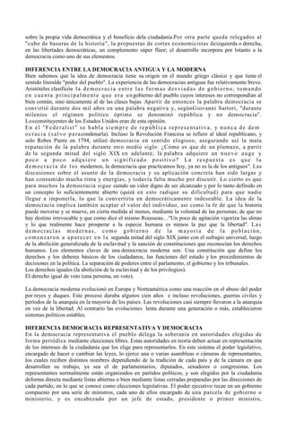sobre la propia vida democrática y el beneficio dela ciudadanía.Por otra parte queda relegados al
"cubo de basuras de la historia", la propuestas de cortes economicistas deizquierda o derecha,
en las libertades democráticas, un complemento súper flúor; el desarrollo incorpora por lotanto a la
democracia como uno de sus elementos.

DIFERENCIA ENTRE LA DEMOCRACIA ANTIGUA Y LA MODERNA
Bien sabemos que la idea de democracia tiene su origen en el mundo griego clásico y que tiene el
sentido literalde "poder del pueblo". La experiencia de las democracias antiguas fue relativamente breve.
Aristóteles clasificóa l a d e m o c r a c i a e n t r e l a s f o r m a s d e s v i a d a s d e g o b i e r n o , t o m a n d o
e n c u e n t a p r i n c i p a l m e n t e q u e e r a u n gobierno del pueblo cuyos intereses no correspondían al
bien común, sino únicamente al de las clases bajas. Apartir de entonces la palabra democracia se
convirtió durante dos mil años en una palabra negativa y, segúnGiovanni Sartori, "durante
milenios el régimen político óptimo se denominó república y no democracia".
Losconstituyentes de los Estados Unidos eran de esta opinión.
En el "Federalist" se habla siempre de república representativa, y nunca de dem
o c r a c i a ( s a l v o p a r a condenarla). Incluso la Revolución Francesa se refiere al ideal republicano, y
solo Robes Pierre en 1794, utilizó democracia en sentido elogioso, asegurando así la mala
reputación de la palabra durante otro medio siglo. ¿Cómo es que de un plumazo, a partir
de la segunda mitad del siglo XIX en adelante, la palabra adquiere un n u e v o a u g e y
poco a poco adquiere un significado positivo? La respuesta es que la
d e m o c r a c i a d e l o s modernos, la democracia que practicamos hoy, ya no es la de los antiguos". Las
discusiones sobre el asunto de la democracia y su aplicación concreta han sido largas y
han consumido mucha tinta y energías, y todavía falta mucho por discutir. Lo cierto es que
para muchos la democracia sigue siendo un valor digno de ser alcanzado y por lo tanto definido en
un concepto lo suficientemente abierto (quizá en esto radique su dificultad) para que nadie
llegue a imponerla, lo que la convertiría en democráticamente indeseable. La idea de la
democracia implica también aceptar el valor del individuo, así como la fe de que la historia
puede moverse y se mueve, en cierta medida al menos, mediante la voluntad de las personas; de que no
hay destino irrevocable y que como dice el mismo Rousseau…"Un poco de agitación vigoriza las almas
y lo que realmente hace prosperar a la especie humana es menos la paz que la libertad". L a s
d e m o c r a c i a s m o d e r n a s , c o m o g o b i e r n o d e l a m a yo r í a d e l a p o b l a c i ó n ,
c o m e n z a r o n a a p a r e c e r e n l a segunda mitad del siglo XIX junto con el sufragio universal, luego
de la abolición generalizada de la esclavitud y la sanción de constituciones que reconocían los derechos
humanos. Los elementos claves de una democracia moderna son: Una constitución que define los
derechos y los deberes básicos de los ciudadanos, las funciones del estado y los procedimientos de
decisiones en la política. La separación de poderes entre el parlamento, el gobierno y los tribunales.
Los derechos iguales (la abolición de la esclavitud y de los privilegios).
El derecho igual de voto (una persona, un voto).

La democracia moderna evolucionó en Europa y Norteamérica como una reacción en el abuso del poder
por reyes y duques. Este proceso duraba algunos cien años e incluso revoluciones, guerras civiles y
períodos de la anarquía en la mayoría de los países. Las revoluciones casi siempre llevaron a la anarquía
en vez de la libertad. Al contrario las evoluciones lenta durante una generación o más, establecieron
sistemas políticos estables.

DIFERENCIA DEMOCRACIA REPRESENTATIVA Y DEMOCRACIA
En la democracia representativa el pueblo delega la soberanía en autoridades elegidas de
forma periódica mediante elecciones libres. Estas autoridades en teoría deben actuar en representación
de los intereses de la ciudadanía que los elige para representarlos. En este sistema el poder legislativo,
encargado de hacer o cambiar las leyes, lo ejerce una o varias asambleas o cámaras de representantes,
los cuales reciben distintos nombres dependiendo de la tradición de cada país y de la cámara en que
desarrollen su trabajo, ya sea el de parlamentarios, diputados, senadores o congresistas. Los
representantes normalmente están organizados en partidos políticos, y son elegidos por la ciudadanía
deforma directa mediante listas abiertas o bien mediante listas cerradas preparadas por las direcciones de
cada partido, en lo que se conoce como elecciones legislativas. El poder ejecutivo recae en un gobierno
compuesto por una serie de ministros, cada uno de ellos encargado de una parcela de gobierno o
ministerio, y es encabezado por un jefe de estado, presidente o primer ministro,
 