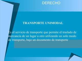 DERECHO
TRANSPORTE UNIMODAL
Es el servicio de transporte que permite el traslado de
mercancía de un lugar a otro utilizando un solo modo
de transporte, bajo un documento de transporte
 