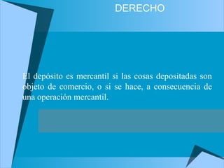DERECHO
El depósito es mercantil si las cosas depositadas son
objeto de comercio, o si se hace, a consecuencia de
una operación mercantil.
 