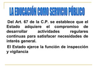 Del Art. 67 de la C.P. se establece que el
Estado adquiere el compromiso de
desarrollar actividades regulares
continuas para satisfacer necesidades de
interés general.
El Estado ejerce la función de inspección
y vigilancia
 