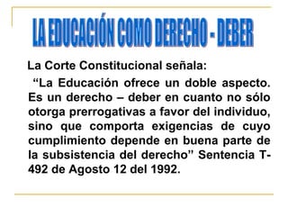 La Corte Constitucional señala:
“La Educación ofrece un doble aspecto.
Es un derecho – deber en cuanto no sólo
otorga prerrogativas a favor del individuo,
sino que comporta exigencias de cuyo
cumplimiento depende en buena parte de
la subsistencia del derecho” Sentencia T-
492 de Agosto 12 del 1992.
 