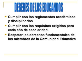  Cumplir con los reglamentos académicos
y disciplinarios
 Cumplir con los requisitos exigidos para
cada año de escolaridad.
 Respetar los derechos fundamentales de
los miembros de la Comunidad Educativa
 