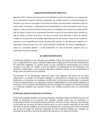 CONCEPTO DE DERIVADO IMPLÍCITO
Segundo las NIC - Normas Internacionales de Contabilidad, un derivado implícito es un componente
de un instrumento financiero híbrido (combinado) que también incluye un contrato principal no
derivado, cuyo efecto es que algunos de los flujos de efectivo del instrumento combinado varían de
forma similar al derivado, considerado de forma independiente. Un derivado implícito provoca que
algunos, o todos, los flujos de efectivo de un contrato se modifiquen, de acuerdo con un determinado
tipo de interés, el precio de un instrumento financiero, el precio de una materia prima cotizada, un
tipo de cambio, un índice de precios o de tipos de interés, una calificación o índice de carácter
crediticio, o en función de otra variable, suponiendo que, en caso de que se trate de una variable no
financiera, no sea específica para una de las partes del contrato. Un derivado que se adjunte a un
instrumento financiero pero que sea contractualmente transferible de manera independiente, o
tenga una contraparte distinta a la del instrumento, no será un derivado implícito, sino un
instrumento financiero separado.
EL DERIVADO IMPLÍCITO
Un derivado implícito es una cláusula que modifica el flujo de efectivo de un contrato por lo
que es dependiente de alguna medición subyacente. Al igual que los derivados tradicionales,
los derivados implícitos se pueden basar en una variedad de instrumentos, de acciones
comunes a los tipos de cambio y tasas de interés. La combinación de los derivados y los
contratos tradicionales, o que incluyen derivados, cambia la forma en que se distribuye el
riesgo entre las partes en los contratos.
Un derivado es un instrumento financiero cuyo valor depende del precio de un activo
subyacente o un índice. Un derivado implícito es básicamente lo mismo que un derivado
tradicional; su colocación, sin embargo, es diferente. Los derivados tradicionales se ejecutan
de forma independiente y se negocian de manera independiente. Los derivados implícitos se
incorporan en un contrato, denominado contrato principal. En conjunto, el contrato principal
y el derivado implícito que permite formar una entidad conocida como un instrumento
híbrido.
El Derivado Implícito Dentro De Un Contrato
El derivado implícito modifica el contrato principal, cambiando el flujo de efectivo que de otro
modo se prometió en el contrato. Por ejemplo, cuando usted saca un préstamo, se
compromete a devolver los fondos más los intereses. Al entrar en este contrato, al prestamista
le preocupa que las tasas de interés subirán, pero su tasa se quede estancada en una tarifa
más baja. Se puede modificar el contrato de préstamo por la incorporación de los derivados,
por lo que los pagos de intereses dependen de otra medición. Podrían, por ejemplo, ser
ajustados de acuerdo a una tasa de interés de referencia o un índice de la bolsa.
 