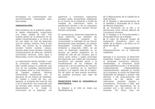 tecnologías no contaminantes son          gobiernos y numerosos organismos             2. El Mejoramiento de la Calidad de la
económicamente inaccesibles para          privados están actualmente trabajando        Vida Humana
esos países.                              en el control de la población a través de    3. El Respeto y Aprovechamiento de
                                          medidas     de   información    sobre   la   la Vitalidad y Diversidad de la Tierra
URBANIZACIÓN:                             planificación familiar y de los impuestos    de Manera Sostenible.
                                          y otros incentivos para disuadir formar      4. La Promoción de la Paz y la
Otra tendencia de la población global,    familias numerosas.                          Democracia como Formas Básicas de
la rápida urbanización, proporciona                                                    Convivencia Humana
una mejor calidad de vida. Tres           En consecuencia, desarrollo sostenible es    5. El Respeto a la Pluriculturalidad y
cuartas partes de la población de los     aquel desarrollo que satisface las           Diversidad Étnica de la Región
países industrializados y un tercio de    necesidades       del    presente      sin   6. El Logro de Mayores Grados de
los que están en vías de desarrollo       comprometer la habilidad de las futuras      Integración Económica entre los
vive en núcleos urbanos. Para el año      generaciones para satisfacer sus propias     Países de la Región y de Estos con el
2025, dos tercios de la población         necesidades     (Comisión    Mundial    de   Resto del Mundo
mundial tendrá carácter urbano.           Ambiente y Desarrollo 1987). Es así          7.          La         Responsabilidad
Aunque estas zonas generan mayores        como el desarrollo sostenible es un          Intergeneracional con el Desarrollo
concentraciones de polución, también      proceso de cambio progresivo en la           Sostenible
suministran servicios, como agua y        calidad de vida del ser humano, que lo
electricidad, mucho más eficazmente.      coloca como centro y sujeto primordial       Aplicado a la economía, el Desarrollo
                                          del desarrollo, por medio del crecimiento    Sostenible integra tres dimensiones:
La urbanización tiende también a que      económico con equidad social y la            la dimensión económica (eficacia,
se produzcan menos nacimientos.           transformación de los métodos de             rentabilidad), la dimensión social
Esto sucede porque la población que       producción y de los patrones de consumo      (responsabilidad social) y la dimensión
vive en las ciudades, especialmente       y que se sustenta en el equilibrio           medioambiental        (responsabilidad
las mujeres, tiene un nivel educativo y   ecológico y el soporte vital de la región.   medioambiental). Aplicada al mundo
de    ingresos    superior,    factores   Por tal razón se hace preciso enumerar       de la empresa, la noción de Desarrollo
íntimamente relacionados con el           los posibles principios que rigen tal        Sostenible ha obligado a prestar más
descenso de los índices de natalidad.     desarrollo.                                  atención a las preocupaciones del
En Taiwán y Corea del Sur, por                                                         conjunto     de   las     partes   que
ejemplo, el aumento del nivel de vida     PRINCIPIOS PARA EL DESARROLLO                intervienen: personal, clientes y
y de la educación han propiciado que      SOSTENIBLE:                                  proveedores, inversores y ONG, que
las familias sean menos numerosas,                                                     transmiten las expectativas de la
descendiendo     a    la    mitad    el   1. Respeto a la Vida en todas sus            sociedad civil y del entorno de la
crecimiento de la población. Los          Manifestaciones                              empresa.     Por   tanto,     para  las
 