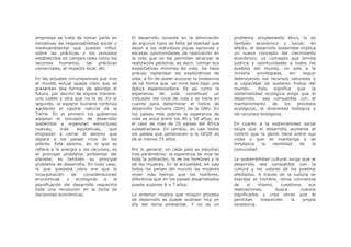 empresas se trata de tomar parte en        El desarrollo consiste en la eliminación      problema simplemente ético, lo es
iniciativas de responsabilidad social y    de algunos tipos de falta de libertad que     también económico y social; en
medioambiental que puedan influir          dejan a los individuos pocas opciones y       efecto, el desarrollo sostenible implica
sobre las prácticas y los procesos         escasas oportunidades de realización en       un nuevo concepto del crecimiento
establecidos en campos tales como los      la vida que no les permiten alcanzar la       económico, un concepto que brinda
recursos humanos,       las prácticas      realización personal, es decir, colmar sus    justicia y oportunidades a todos los
comerciales, el impacto local, etc.        expectativas mínimas de vida. Se hace         pueblos del mundo, no sólo a la
                                           preciso replantear las expectativas de        minoría     privilegiada,     sin   seguir
En las actuales circunstancias que vive    vida; a fin de poder avizorar la existencia   destruyendo los recursos naturales y
el mundo actual queda claro que se         de tal forma que se mire ésta bajo una        la capacidad de sustento finitos del
presentan dos formas de abordar el         óptica esperanzadora. Es así como la          mundo..     Esto     significa    que   la
futuro, por decirlo de alguna manera:      esperanza     de   vida   constituye    un    sostenibilidad ecológica exige que el
una viable y otra que no lo es. En el      indicador del nivel de vida y se tiene en     desarrollo     sea compatible con el
segundo, la especie humana continúa        cuenta para determinar el índice de           mantenimiento       de     los    procesos
agotando el capital natural de la          desarrollo humano (IDH) de la ONU. En         ecológicos, la diversidad biológica y
Tierra. En el primero los gobiernos        los países más pobres la esperanza de         los recursos biológicos.
adoptan el concepto de desarrollo          vida se sitúa entre los 40 y 50 años; es
sostenible y organizan estructuras         el caso de más de 20 países del África        En cuanto a la sostenibilidad social
nuevas,     más      equitativas,   que    subsahariana. En cambio, en casi todos        exige que el desarrollo aumente el
empiezan a cerrar el abismo que            los países que pertenecen a la OCDE es        control que la gente tiene sobre sus
separa a los países ricos de los           de al menos 75 años.                          vidas y que se mantenga y se
pobres. Este abismo, en lo que se                                                        fortalezca   la  identidad   de   la
refiere a la energía y los recursos, es    Por lo general, en cada país se estudian      comunidad.
el principal problema ambiental del        tres parámetros: la esperanza de vida de
planeta; es también su principal           toda la población, la de los hombres y la     La sostenibilidad cultural exige que el
problema de desarrollo. En todo caso,      de las mujeres. En la actualidad, en casi     desarrollo sea compatible con la
lo que quedaba claro era que la            todos los países del mundo las mujeres        cultura y los valores de los pueblos
incorporación     de    consideraciones    viven más tiempo que los hombres,             afectados. A través de la cultura se
económicas     y    ecológicas    a   la   diferencia que en los países desarrollados    expresa el hombre, toma conciencia
planificación del desarrollo requeriría    puede suponer 6 o 7 años.                     de     sí   mismo,     cuestiona    sus
toda una revolución en la toma de                                                        realizaciones,      busca       nuevos
decisiones económicas.                     Lo anterior implica que ningún proceso        significados y crea obras que le
                                           de desarrollo se puede sustraer hoy en        permiten     trascender     la   propia
                                           día del tema ambiental. Y no es un            existencia.
 
