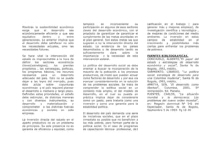 tampoco       es      inconveniente    su    calificación en el trabajo ( para
Mientras la sostenibilidad económica       participación en algunos de esos sectores    generar más y mejores empleos), de
exige    que    el    desarrollo   sea     claves del desarrollo económico, con el      investigación científica y tecnológica ,
económicamente eficiente y que sea         propósito de garantizar de garantizar el     de mejoras de condiciones del medio
equitativo     dentro      y     entre     cumplimiento de las metas acordadas en       ambiente. La inversión en estos
generaciones. Lo anterior implica que      el plan general. Son estas metas las que     campos      de   estabilidad    en    el
el desarrollo debe satisfacer no sólo      sugieren o no la intervención directa del    crecimiento    y   posibilidades    más
las necesidades actuales, sino las         estado. La evidencia de los países           ciertas para enfrentar los problemas
necesidades futuras.                       desarrollados y de desarrollo tardío es      de pobreza.
                                           suficientemente       clara    sobre    la
Se hace vital la intervención del          importancia     y la necesidad de esta       FUENTES BIBLIOGRAFICAS.
estado es imprescindible a la hora de      intervención estatal.                        CORCHUELO, ALBERTO,”El papel del
definir   los   sectores    económicos                                                  estado y estrategias de desarrollo
claves(estrategias),    los     grandes    La política del desarrollo social se debe    económico y social”, Santa fe de
propósitos , las estrategias, políticas,   orientar a buscar la incorporación de la     Bogota, 1993, inédito.
los programas básicos, los recursos        mayoría de la población a los procesos       SARMIENTO, LIBARDO, “La política
necesarios     para    un     desarrollo   productivos, de modo que puedan actuar       social estrategia de desarrollo para
adecuado del país. Esto no se puede        como factores de desarrollo y por esa vía    una Colombia moderna”, Santa fe de
dejar a las leyes del mercado, pues        avanzar consistentemente en la solución      Bogota, 1993, inédito.
éste     actúa    sobre      coyunturas    de los problemas sociales. Se trata de       AMRTYA, SEN, “El desarrollo como
económicas y el país requiere planear      comprender la eolítica social en un          libertad”,   Colombia,    2003,   5ª
el desarrollo a mediano y largo plazo.     contexto más amplio, el del modelo de        reimpresión. Ed. Planeta.
Definidas estas prioridades, el estado     desarrollo, en el cual su puesta en          PUENTES, CARLOS, “La situación
debe estimular, de distintas maneras       práctica implica dejar de considerarla       mundial    y   la   democracia:  Los
y con diversos instrumentos, su            como un gasto, para tratarla como una        problemas del nuevo orden mundial”,
desarrollo    y    materialización     y   inversión y como una garantía para la        en: Magazín dominical Nº 541 del
comprometer a las distintas fuerzas        estabilidad política.                        Espectador, Santa fe de Bogota,
económicas y sociales en esta                                                           Septiembre 5 de 1993: Pg 12-20
empresa.                                   El desarrollo del país demanda una serie
                                           de iniciativas sociales, que en el plazo
La inversión directa del estado en el      inmediato es posible que no beneficien a
aparto productivo no es un problema        los más pobres, pero forman parte de la
de principios. Su sola presencia no es     política social. Es el caso de programas
garantía de eficiencia y equidad, como     de capacitación técnica- profesional, de3
 