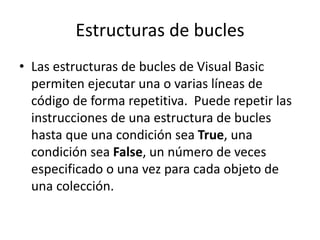 Estructuras de bucles
• Las estructuras de bucles de Visual Basic
permiten ejecutar una o varias líneas de
código de forma repetitiva. Puede repetir las
instrucciones de una estructura de bucles
hasta que una condición sea True, una
condición sea False, un número de veces
especificado o una vez para cada objeto de
una colección.
 