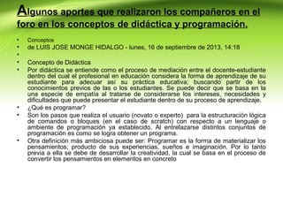 Algunos aportes que realizaron los compañeros en el
foro en los conceptos de didáctica y programación.
•

Conceptos

•
•
•
•

de LUIS JOSE MONGE HIDALGO - lunes, 16 de septiembre de 2013, 14:18

•
•

•

Concepto de Didáctica
Por didáctica se entiende como el proceso de mediación entre el docente-estudiante
dentro del cual el profesional en educación considera la forma de aprendizaje de su
estudiante para adecuar así su práctica educativa; buscando partir de los
conocimientos previos de las o los estudiantes. Se puede decir que se basa en la
una especie de empatía al tratarse de considerarse los intereses, necesidades y
dificultades que puede presentar el estudiante dentro de su proceso de aprendizaje.
¿Qué es programar?
Son los pasos que realiza el usuario (novato o experto) para la estructuración lógica
de comandos o bloques (en el caso de scratch) con respecto a un lenguaje o
ambiente de programación ya establecido. Al entrelazarse distintos conjuntos de
programación es como se logra obtener un programa.
Otra definición más ambiciosa puede ser: Programar es la forma de materializar los
pensamientos; producto de sus experiencias, sueños e imaginación. Por lo tanto
previa a ella se debe de desarrollar la creatividad, la cual se basa en el proceso de
convertir los pensamientos en elementos en concreto

 