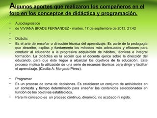Algunos aportes que realizaron los compañeros en el
foro en los conceptos de didáctica y programación.
•
•
•
•
•

Autodiagnóstico
de VIVIANA BRADE FERNANDEZ - martes, 17 de septiembre de 2013, 21:42

•
•

Programar
Es un proceso de toma de decisiones. Es establecer un conjunto de actividades en
un contexto y tiempo determinado para enseñar los contenidos seleccionados en
función de los objetivos establecidos.
Para mi concepto es un proceso continuo, dinámico, no acabado ni rígido.

•

Didáctic
Es el arte de enseñar o dirección técnica del aprendizaje. Es parte de la pedagogía
que describe, explica y fundamenta los métodos más adecuados y eficaces para
conducir al educando a la progresiva adquisición de hábitos, técnicas e integral
formación. La didáctica es la acción que el docente ejerce sobre la dirección del
educando, para que éste llegue a alcanzar los objetivos de la educación. Este
proceso implica la utilización de una serie de recursos técnicos para dirigir y facilitar
el aprendizaje. (Cecilia A. Morgado Pérez).

 