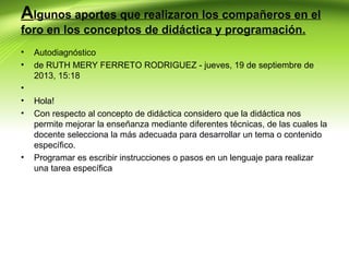 Algunos aportes que realizaron los compañeros en el
foro en los conceptos de didáctica y programación.
•
•
•
•
•

•

Autodiagnóstico
de RUTH MERY FERRETO RODRIGUEZ - jueves, 19 de septiembre de
2013, 15:18
Hola!
Con respecto al concepto de didáctica considero que la didáctica nos
permite mejorar la enseñanza mediante diferentes técnicas, de las cuales la
docente selecciona la más adecuada para desarrollar un tema o contenido
específico.
Programar es escribir instrucciones o pasos en un lenguaje para realizar
una tarea específica

 