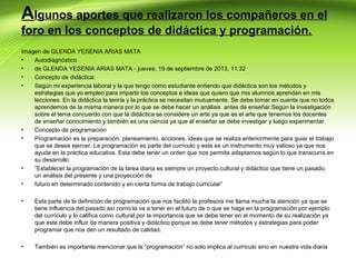 Algunos aportes que realizaron los compañeros en el
foro en los conceptos de didáctica y programación.
Imagen de GLENDA YESENIA ARIAS MATA
•
Autodiagnóstico
•
de GLENDA YESENIA ARIAS MATA - jueves, 19 de septiembre de 2013, 11:32
•
Concepto de didáctica:
•
Según mi experiencia laboral y la que tengo como estudiante entiendo que didáctica son los métodos y
estrategias que yo empleo para impartir los conceptos e ideas que quiero que mis alumnos aprendan en mis
lecciones. En la didáctica la teoría y la práctica se necesitan mutuamente. Se debe tomar en cuenta que no todos
aprendemos de la misma manera por lo que se debe hacer un análisis antes de enseñar.Según la investigación
sobre el tema concuerdo con que la didáctica se considere un arte ya que es el arte que tenemos los docentes
de enseñar conocimiento y también es una ciencia ya que al enseñar se debe investigar y luego experimentar.
•
Concepto de programación
•
Programación es la preparación, planeamiento, acciones, ideas que se realiza anteriormente para guiar el trabajo
que se desea ejercer. La programación es parte del currículo y este es un instrumento muy valioso ya que nos
ayuda en la práctica educativa. Esta debe tener un orden que nos permita adaptarnos según lo que transcurra en
su desarrollo.
•
“Establecer la programación de la tarea diaria es siempre un proyecto,cultural y didáctico que tiene un pasado,
un análisis del presente y una proyección de
•
futuro en determinado contenido y en cierta forma de trabajo curricular”
•

Esta parte de la definición de programación que nos facilitó la profesora me llama mucha la atención ya que se
tiene influencia del pasado así como la va a tener en el futuro de o que se haga en la programación por ejemplo
del currículo y lo califica como cultural por la importancia que se debe tener en el momento de su realización ya
que este debe influir de manera positiva y didáctico porque se debe tener métodos y estrategias para poder
programar que nos den un resultado de calidad.

•

También es importante mencionar que la “programación” no solo implica al currículo sino en nuestra vida diaria

 