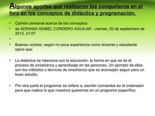Algunos aportes que realizaron los compañeros en el
foro en los conceptos de didáctica y programación.
•
•
•
•

Opinión personal acerca de los conceptos:
de ADRIANA ISABEL CORDERO AGUILAR - viernes, 20 de septiembre de
2013, 21:07
Buenas noches, según mi poca experiencia como docente y estudiante
opino que:

•

La didáctica se relaciona con la educación, la forma en que se da el
proceso de enseñanza y aprendizaje en las personas. Un ejemplo de ellas
son los métodos o técnicas de enseñanza que se aconsejan seguir para un
buen estudio.

•

Por otra parte el programar se refiere a, escribir comandos en el ordenador
para que realice lo que nosotros queremos en un programa específico.

 