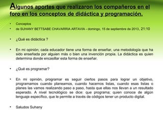 Algunos aportes que realizaron los compañeros en el
foro en los conceptos de didáctica y programación.
•

Conceptos

•

de SUHANY BETTSABE CHAVARRIA ARTAVIA - domingo, 15 de septiembre de 2013 , 21:10

•

¿Qué es didáctica ?

•

En mi opinión; cada educador tiene una forma de enseñar, una metodología que ha
sido enseñada por alguien más o bien una invención propia. La didáctica es quien
determina donde encasillar esta forma de enseñar.

•

¿Qué es programar?

•

En mi opinión, programar es seguir ciertos pasos para lograr un objetivo,
programamos cuando planeamos, cuando hacemos listas, cuando esas listas o
planes las vamos realizando paso a paso, hasta que ellas nos llevan a un resultado
esperado. A nivel tecnológico se dice: que programa; quien conoce de algún
lenguaje específico, que le permite a través de códigos tener un producto digital.

•

Saludos Suhany

 