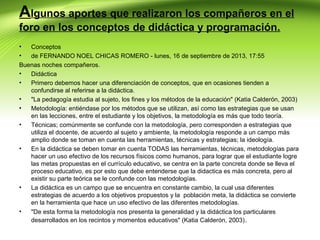 Algunos aportes que realizaron los compañeros en el
foro en los conceptos de didáctica y programación.
•
Conceptos
•
de FERNANDO NOEL CHICAS ROMERO - lunes, 16 de septiembre de 2013, 17:55
Buenas noches compañeros.
•
Didáctica
•
Primero debemos hacer una diferenciación de conceptos, que en ocasiones tienden a
confundirse al referirse a la didáctica.
•
"La pedagogía estudia al sujeto, los fines y los métodos de la educación" (Katia Calderón, 2003)
•
Metodología: entiéndase por los métodos que se utilizan, así como las estrategias que se usan
en las lecciones, entre el estudiante y los objetivos, la metodología es más que todo teoría.
•
Técnicas; comúnmente se confunde con la metodología, pero corresponden a estrategias que
utiliza el docente, de acuerdo al sujeto y ambiente, la metodología responde a un campo más
amplio donde se toman en cuenta las herramientas, técnicas y estrategias; la ideología.
•
En la didáctica se deben tomar en cuenta TODAS las herramientas, técnicas, metodologías para
hacer un uso efectivo de los recursos físicos como humanos, para lograr que el estudiante logre
las metas propuestas en el currículo educativo, se centra en la parte concreta donde se lleva el
proceso educativo, es por esto que debe entenderse que la didactica es más concreta, pero al
existir su parte teórica se le confunde con las metodologías.
•
La didáctica es un campo que se encuentra en constante cambio, la cual usa diferentes
estrategias de acuerdo a los objetivos propuestos y la población meta, la didáctica se convierte
en la herramienta que hace un uso efectivo de las diferentes metodologías.
•
"De esta forma la metodología nos presenta la generalidad y la didáctica los particulares
desarrollados en los recintos y momentos educativos" (Katia Calderón, 2003) .

 