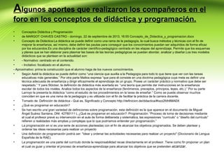 Algunos aportes que realizaron los compañeros en el
foro en los conceptos de didáctica y programación.
•
•
•

Conceptos Didáctica y Programación
de MARGOT CHAVES CASTRO - domingo, 22 de septiembre de 2013, 16:55 Concepto_de_Didactica_y_programacion.docx
Concepto de Didáctica:La didáctica se puede definir como una rama de la pedagogía, la cual busca métodos y técnicas con el fin de
mejorar la enseñanza, así mismo, debe definir las pautas para conseguir que los conocimientos puedan ser adquiridos de forma eficaz
por los educandos.Es una disciplina de carácter científico-pedagógico centrada en las etapas del aprendizaje. Permite que los esquemas
y planes que se han elaborar para plasmar las bases de las teorías pedagógicas se puedan abordar, analizar y diseñar.Los tres modelos
didácticos que se plantean en la actualidad son:
•
- Normativo: centrado en el contenido.
•
- Incitativo: focalizado en el alumno.
- Aproximativo: prima la construcción que el alumno haga de los nuevos conocimientos.
•
Según Aebli la didáctica se puede definir como “una ciencia que auxilia a la Pedagogía para todo lo que tiene que ver con las tareas
educativas más generales.” Por otra parte Mattos expresa “que para él consiste en una doctrina pedagógica cuya meta es definir una
técnica adecuada de enseñanza y dirigir eficazmente el aprendizaje de un grupo. Posee un carácter práctico y normativo que debe ser
respetado.” Y para Stöcker, la definición de didáctica más acertada es: “una teoría que permite dar instrucciones en la enseñanza
escolar de todos los niveles. Analiza todos los aspectos de la enseñanza (fenómenos, preceptos, principios, leyes, etc.);” Por su parte
Larroyo la presenta la didáctica “como el estudio de los procedimientos en la tarea de enseñar.” Como se puede observar muchos
coinciden en que es una rama de la pedagogía y es utilizada con el fin de facilitar la práctica de la carrera docente.
•
Tomado de: Definición de didáctica - Qué es, Significado y Concepto http://definicion.de/didactica/#ixzz2fdh8MAEK
•
¿Qué es programar en educación?
•
Se han escrito una gran variedad de definiciones sobre programación, esta definición es la que aparece en el documento de Miguel
Ángel Suárez Santana. DNI: 42780111 L ¿Qué es programar en educación?: Programación: “Proceso de toma de decisiones mediante
el cual el profesor prevé su intervención en el aula de forma deliberada y sistemática, las expresiones “currículo” o “diseño del currículo”
refieren a realidades más amplias y complejas que lo que podríamos entender por programación.”
•
La programación en sí es una serie de acciones planteadas con el fin de alcanzar los objetivos programados. Se deben plantear y
ordenar las ideas necesarias para realizar un proyecto
•
Una definición de programación podría ser: "idear y ordenar las actividades necesarias para realizar un proyecto" (Diccionario de Lengua
Española de la RAE).
•
La programación es una parte del currículo donde la responsabilidad recae directamente en el profesor. Tiene como fin proponer un plan
el cual va guiar y orientar el proceso de enseñanza-aprendizaje para alcanzar los objetivos que se pretenden alcanzar.

 