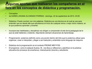 Algunos aportes que realizaron los compañeros en el
foro en los conceptos de didáctica y programación.
•
•
•
•

Conceptos
de KAREN JOHANA ALVARADO PORRAS - domingo, 22 de septiembre de 2013, 23:05

•

Incorpora las habilidades y disciplinas nos dirigen a comprender el arte de la pedagogía de lo
que se está hablando o tratando. Adjuntando siempre situaciones de Aprendizaje.

•

Programación: podemos definirlo como una acción dentro del Arte que lo podemos utilizar para
organizar, crear e interpretar, y llegar a ser traducido y entendido como lenguaje de máquina.

•
•

Didáctica de la programación en el contexto PRONIE MEP-FOD
El programar, como lo estipula Suárez, M., nos lleva a reflexionar y planificar en la práctica
educativa los procesos de enseñanza, interactuando docente y estudiante.

Didáctica: Puedo concluir con mis palabras, Didáctica es una técnica en el cual se usa para
entender que es desde ella que estudiamos el inicio de cualquier tema o mejor dicho materia, en
la que podemos aprender y enseñar.

 