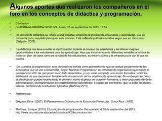 Algunos aportes que realizaron los compañeros en el
foro en los conceptos de didáctica y programación.
•
•
•
•

Conceptos
de ADRIANA GRANDA HIDALGO - lunes, 23 de septiembre de 2013, 17:54

•

La didáctica nos lleva a evitar la improvisación durante el proceso de enseñanza y asi ofrecer mejores
oportunidades a los estudiantes para su aprendizaje. Hay que tomar en cuenta diferentes variables a la hora de
hacer un plan de clase como es la edad de los estudiantes, su entorno social y la infraestructura con la que se
cuenta.

•

En cuanto a la programación este concepto se señala como planeamiento que se realiza previamente de las
actividades que se van a desarrollar. Según Martínez Programación es el trabajo de organización que realiza el
profesor con el fin de componer en un todo sistemático, y con vistas a impartir una acción formativa, todos los
elementos de que dispone en función de la consecución de los objetivos de aprendizaje. Sin embargo, así como
la planificación puede hacerla tanto el profesor, como el gestor de la acción formativa, o venir propuesta desde la
administración, la programación es responsabilidad del profesor, o equipo de profesores, que va a dar las clases,
talleres, conferencias o actuación educativa (Martínez,2010)

•

Referencias:

•

Delgado, Elisa. (2007). El Planeamiento Didáctico en la Educación Preescolar. Costa Rica: UNED

•

Martínez, Enrique (2010). El currículo y la programación. Recuperado el 20 de septiembre del 2013:
http://www.uhu.es/cine.educacion/didactica/0024curriculum.htm

El término de Didáctica se refiere a una actividad inherente al proceso de enseñanza y aprendizaje, que se
demanda como requisito para guiar este proceso. Éste refleja la política educativa según sea en cada país
(Delgado, 2007).

 