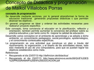 Concepto de Didáctica y programación
de Maikol Villalobos Porras
concepto de programación
Se desarrolla mediante acciones, por lo general etransforman la forma de
educacion tradicional generando propuestas didácticas c que permitan
alcanzar los objetivos .
En general, programar es idear y ordenar las actividades necesarias para
realizarun proyecto especifico.
Este concepto, toma conciencia al educador en la planificación, reflexión y
orientación, tambien permite aumentar la conciencia del profesor sobre su
práctica educativa y por tanto como fin mejorar la calidad de educación.
Desarrolla varios conceptos en el ambiente de aprendizaje y se adopta a dicho
ambiente: un conocimiento pedagogico, social,psicologico, epistemologico,
y el conocimiento contextuales especificas.
La programación es una actividad que construye un plan a través del
razonamiento, la organización, y el diseño de las actividades claves, todo
esto mediante el uso de una computadora, para que se puedan lograr los
objetivos establecidos como meta.
Referencias
• Recuperado el día 23/07/13 http://definicion.de/didactica/
• Recuperado el dia 23/07/13 http://www.eduinnova.es/dic08/QUE%20ES
%20PROGRAMAR%20EN%20EDUCACION.pdf

 