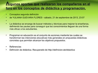 Algunos aportes que realizaron los compañeros en el
foro en los conceptos de didáctica y programación.
•
•
•
•

Conceptos segunda definición
de YULIANA GUEVARA FLORES - sábado, 21 de septiembre de 2013, 23:07

•

Programar en educación es el conjunto de acciones mediante las cuales se
transforman las intenciones educativas más generales en propuestas didácticas
concretas que permitan alcanzar los objetivos propuestos.

•
•

Referencias
Definición de didáctica. Recuperado de http://definicion.de/didactica

La didáctica se encarga de buscar métodos y técnicas para mejorar la enseñanza,
definiendo las pautas para conseguir que los conocimientos lleguen de una forma
más eficaz a los estudiantes.

 
