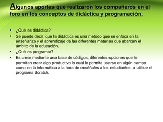 Algunos aportes que realizaron los compañeros en el
foro en los conceptos de didáctica y programación.
•
•

•
•

¿Qué es didáctica?
Se puede decir que la didáctica es una método que se enfoca en la
enseñanza y el aprendizaje de las diferentes materias que abarcan el
ámbito de la educación.
¿Qué es programar?
Es crear mediante una base de códigos, diferentes opciones que le
permitan crear algo productivo lo cual le permita usarse en algún campo
como en la informática a la hora de enséñales a los estudiantes a utilizar el
programa Scratch.

 