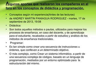 Algunos aportes que realizaron los compañeros en el
foro en los conceptos de didáctica y programación.
•
•
•
•

•
•
•

Conceptos según mi experiencia(Antes de las lecturas)
de ANDREY MARTIN PANIAGUA RODRIGUEZ - martes, 17 de
septiembre de 2013, 19:08
Didáctica:
Son todos aquellos métodos o pautas, utilizados para mejorar los
procesos de enseñanza, en caso del docente, y de aprendizaje
para el estudiante, recabados a partir de estudios y análisis de los
métodos de enseñanza tradicionales.
Programar:
Es tan simple como crear una secuencia de instrucciones u
órdenes, que conlleven a un determinado objetivo.
O más complejo, como Crear un sistema informático, a partir de
una secuencia compleja de códigos, basado en un lenguaje de
programación, mediados por un entorno optimizado para la
estructuración del mismo.

 