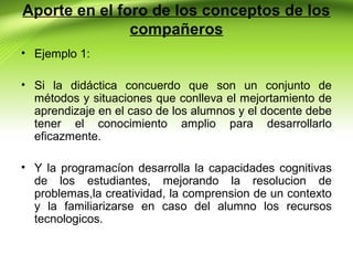 Aporte en el foro de los conceptos de los
compañeros
• Ejemplo 1:
• Si la didáctica concuerdo que son un conjunto de
métodos y situaciones que conlleva el mejortamiento de
aprendizaje en el caso de los alumnos y el docente debe
tener el conocimiento amplio para desarrollarlo
eficazmente.
• Y la programacíon desarrolla la capacidades cognitivas
de los estudiantes, mejorando la resolucion de
problemas,la creatividad, la comprension de un contexto
y la familiarizarse en caso del alumno los recursos
tecnologicos.

 