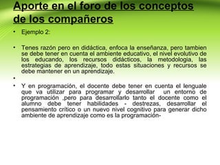 Aporte en el foro de los conceptos
de los compañeros
•

Ejemplo 2:

•

Tenes razón pero en didáctica, enfoca la enseñanza, pero tambien
se debe tener en cuenta el ambiente educativo, el nivel evolutivo de
los educando, los recursos didácticos, la metodologia, las
estrategias de aprendizaje, todo estas situaciones y recursos se
debe mantener en un aprendizaje.

•
•

Y en programación, el docente debe tener en cuenta el lenguale
que va utilizar para programar y desarrollar un entorno de
programación ,pero para desarrollarlo tanto el docente como el
alumno debe tener habilidades - destrezas, desarrollar el
pensamiento crítico o un nuevo nivel cognitivo para generar dicho
ambiente de aprendizaje como es la programación-

 