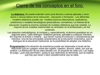 Cierre de los conceptos en el foro
La didáctica: Se puede entender como pura técnica o ciencia aplicada y como
teoría o ciencia básica de la instrucción , educación o formación . Los diferentes
modelos didácticos pueden ser modelos teoricos (descriptivos, explicativos,
predictivos) o modelos tecnológicos (prescriptivos, normativos). La historia de la
educación muestra la enorme variedad de modelos didácticos que han existido. La
mayoría de los modelos tradicionales se centraban en el profesorado y en los
contenido.
Los aspectos metodológicos, el contexto y, especialmente, el alumno,quedaban en un
segundo plano. Cabe distinguir: Didáctica general, aplicable a cualquier individuo.
Sin importar el ámbito o materia. , que tienen cuenta la evolución y características del
individuo..Una de las principales característica de la educación corporativa, que la
distingue de la educación tradicional, es la posibilidad de adoptar una didáctica
Programación:Una situación de enseñanza puede ser observada a través de las
relaciones que se «juegan» entre tres sujetos: maestro, alumno, saber, por que se
analiza: La distribución de los roles decada uno. El proyecto de cada uno. Las reglas
de juego: ¿qué está permitido?, quées lo que realmente se demanda, qué se espera,
qué hay que hacer o decir parademostrar que se sabe.

 