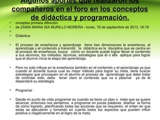 •
•
•
•

Algunos aportes que realizaron los
compañeros en el foro en los conceptos
de didáctica y programación.

onceptos primera difinición
de ZAIRA MARIA ISA MURILLO MORERA - lunes, 16 de septiembre de 2013, 16:19
Didáctica

•

El proceso de enseñanza y aprendizaje tiene tres dimensiones la enseñanza, el
aprendizaje y el contenido a transmitir, la didáctica es la disciplina que se centra en
el proceso de enseñanza, busca cómo un docente puede lograr llevar el contenido
a sus alumnos, los métodos, técnicas, estrategias que él o ella aplique para lograr
que el alumno inicia la etapa del aprendizaje.

•

Pero no solo influye en la enseñanza también en el contenido y el aprendizaje ya que
cuando el docente busca cual es mejor método para lograr su meta, tiene buscar
estrategias que provoquen en el alumno el proceso de aprendizaje que debe tratar
de controlar este, debe tener claro el contenido que va a plasmar ya de él
dependerá su estrategia.

•

Programar

•

Desde mi punto de vista programar es cuando se tiene un plan o meta que se quiere
alcanzar, entonces nos sentamos a programar en pocas palabras diseñar la forma
de cómo lograrlo, planificando todas las acciones que se requieren, el orden en que
estas se ejecutarán y tomando en cuenta todos los aspectos que pueden influir
positiva o negativamente en el logro de la meta.

 