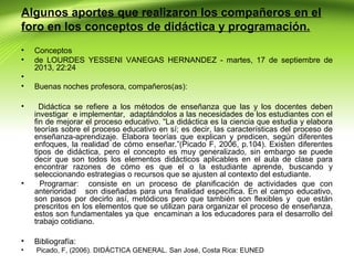 Algunos aportes que realizaron los compañeros en el
foro en los conceptos de didáctica y programación.
•
•
•
•
•

•

Conceptos
de LOURDES YESSENI VANEGAS HERNANDEZ - martes, 17 de septiembre de
2013, 22:24
Buenas noches profesora, compañeros(as):
Didáctica se refiere a los métodos de enseñanza que las y los docentes deben
investigar e implementar, adaptándolos a las necesidades de los estudiantes con el
fin de mejorar el proceso educativo. “La didáctica es la ciencia que estudia y elabora
teorías sobre el proceso educativo en sí; es decir, las características del proceso de
enseñanza-aprendizaje. Elabora teorías que explican y predicen, según diferentes
enfoques, la realidad de cómo enseñar.”(Picado F, 2006, p.104). Existen diferentes
tipos de didáctica, pero el concepto es muy generalizado, sin embargo se puede
decir que son todos los elementos didácticos aplicables en el aula de clase para
encontrar razones de cómo es que el o la estudiante aprende, buscando y
seleccionando estrategias o recursos que se ajusten al contexto del estudiante.
Programar: consiste en un proceso de planificación de actividades que con
anterioridad son diseñadas para una finalidad específica. En el campo educativo,
son pasos por decirlo así, metódicos pero que también son flexibles y que están
prescritos en los elementos que se utilizan para organizar el proceso de enseñanza,
estos son fundamentales ya que encaminan a los educadores para el desarrollo del
trabajo cotidiano.

•

Bibliografía:

•

Picado, F, (2006). DIDÁCTICA GENERAL. San José, Costa Rica: EUNED

 