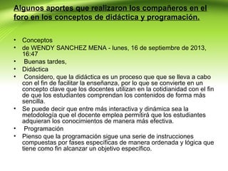 Algunos aportes que realizaron los compañeros en el
foro en los conceptos de didáctica y programación.
•
•
•
•
•

•
•
•

Conceptos
de WENDY SANCHEZ MENA - lunes, 16 de septiembre de 2013,
16:47
Buenas tardes,
Didáctica
Considero, que la didáctica es un proceso que que se lleva a cabo
con el fin de facilitar la enseñanza, por lo que se convierte en un
concepto clave que los docentes utilizan en la cotidianidad con el fin
de que los estudiantes comprendan los contenidos de forma más
sencilla.
Se puede decir que entre más interactiva y dinámica sea la
metodología que el docente emplea permitirá que los estudiantes
adquieran los conocimientos de manera más efectiva.
Programación
Pienso que la programación sigue una serie de instrucciones
compuestas por fases específicas de manera ordenada y lógica que
tiene como fin alcanzar un objetivo específico.

 