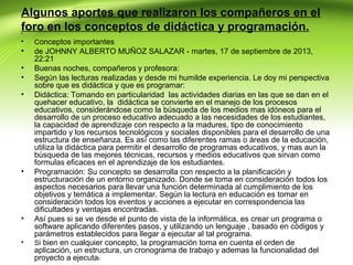 Algunos aportes que realizaron los compañeros en el
foro en los conceptos de didáctica y programación.
•
•

Conceptos importantes

•

de JOHNNY ALBERTO MUÑOZ SALAZAR - martes, 17 de septiembre de 2013,
22:21
Buenas noches, compañeros y profesora:
Según las lecturas realizadas y desde mi humilde experiencia. Le doy mi perspectiva
sobre que es didáctica y que es programar:
Didáctica: Tomando en particularidad las actividades diarias en las que se dan en el
quehacer educativo, la didáctica se convierte en el manejo de los procesos
educativos, considerándose como la búsqueda de los medios mas idóneos para el
desarrollo de un proceso educativo adecuado a las necesidades de los estudiantes,
la capacidad de aprendizaje con respecto a la madures, tipo de conocimiento
impartido y los recursos tecnológicos y sociales disponibles para el desarrollo de una
estructura de enseñanza. Es así como las diferentes ramas o áreas de la educación,
utiliza la didáctica para permitir el desarrollo de programas educativos, y mas aun la
búsqueda de las mejores técnicas, recursos y medios educativos que sirvan como
formulas eficaces en el aprendizaje de los estudiantes.
Programación: Su concepto se desarrolla con respecto a la planificación y
estructuración de un entorno organizado. Donde se toma en consideración todos los
aspectos necesarios para llevar una función determinada al cumplimiento de los
objetivos y temática a implementar. Según la lectura en educación es tomar en
consideración todos los eventos y acciones a ejecutar en correspondencia las
dificultades y ventajas encontradas.
Así pues si se ve desde el punto de vista de la informática, es crear un programa o
software aplicando diferentes pasos, y utilizando un lenguaje , basado en códigos y
parámetros establecidos para llegar a ejecutar al tal programa.
Si bien en cualquier concepto, la programación toma en cuenta el orden de
aplicación, un estructura, un cronograma de trabajo y ademas la funcionalidad del
proyecto a ejecutar.

•
•
•

•

•
•

 