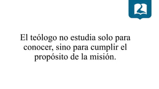 El teólogo no estudia solo para
conocer, sino para cumplir el
propósito de la misión.
 