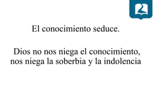 El conocimiento seduce.
Dios no nos niega el conocimiento,
nos niega la soberbia y la indolencia
 