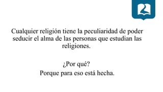 Cualquier religión tiene la peculiaridad de poder
seducir el alma de las personas que estudian las
religiones.
¿Por qué?
Porque para eso está hecha.
 
