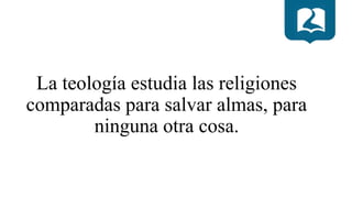 La teología estudia las religiones
comparadas para salvar almas, para
ninguna otra cosa.
 