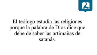 El teólogo estudia las religiones
porque la palabra de Dios dice que
debe de saber las artimañas de
satanás.
 