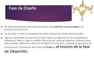 Fase de Diseño
 Se utiliza el producto de la fase de Análisis para planificar una estrategia y así
producir la instrucción.
 En esta fase se hace un bosquejo de cómo alcanzar las metas instruccionales.
 Algunos elementos de esta fase incluyen hacer una descripción de la población a
impactarse, llevar a cabo un análisis instruccional, redactar objetivos, redactar ítems
para pruebas, determinar cómo se divulgará la instrucción, y diseñar la secuencia de
la instrucción. El producto de la fase de Diseño es el insumo de la fase
de Desarrollo.
 