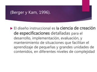 (Berger y Kam, 1996).
 El diseño instruccional es la ciencia de creación
de especificaciones detalladas para el
desarrollo, implementación, evaluación, y
mantenimiento de situaciones que facilitan el
aprendizaje de pequeñas y grandes unidades de
contenidos, en diferentes niveles de complejidad
 
