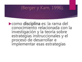 como disciplina es: la rama del
conocimiento relacionada con la
investigación y la teoría sobre
estrategias instruccionales y el
proceso de desarrollar e
implementar esas estrategias
 