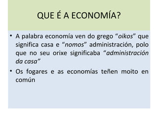 QUE É A ECONOMÍA?
• A palabra economía ven do grego “oikos” que
significa casa e “nomos” administración, polo
que no seu orixe significaba “administración
da casa”
• Os fogares e as economías teñen moito en
común
 